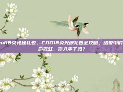 cod16荧光绿礼包，COD16荧光绿礼包全攻略，暗夜中的致命霓虹，你入手了吗？