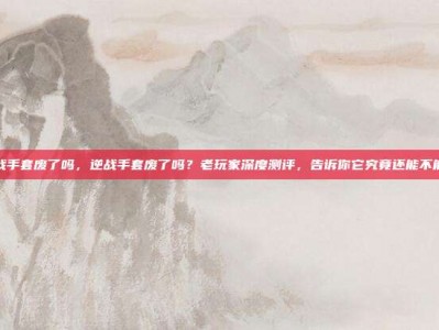 逆战手套废了吗，逆战手套废了吗？老玩家深度测评，告诉你它究竟还能不能打