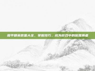 和平精英芭蕾大全，掌握技巧，成为游戏中的优雅舞者