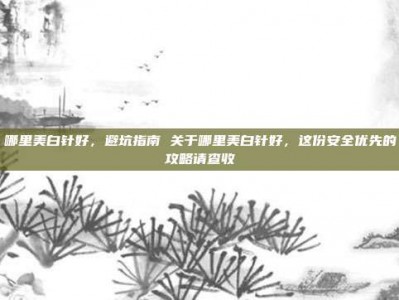 哪里美白针好，避坑指南 关于哪里美白针好，这份安全优先的攻略请查收