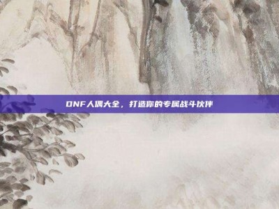 DNF人偶大全，打造你的专属战斗伙伴
