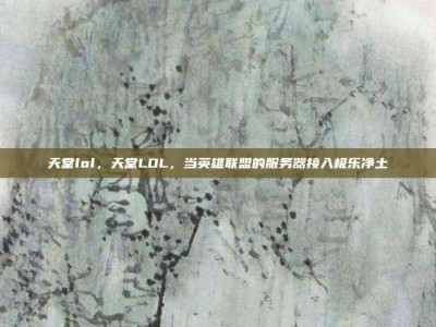 天堂lol，天堂LOL，当英雄联盟的服务器接入极乐净土