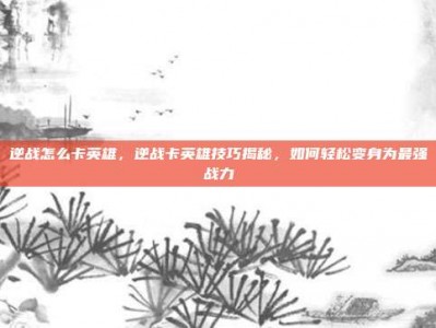 逆战怎么卡英雄，逆战卡英雄技巧揭秘，如何轻松变身为最强战力