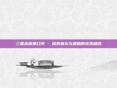 三国杀前奏口琴 - 探索音乐与策略的完美融合