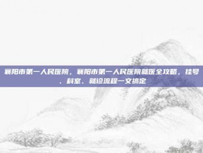 襄阳市第一人民医院，襄阳市第一人民医院就医全攻略，挂号、科室、就诊流程一文搞定