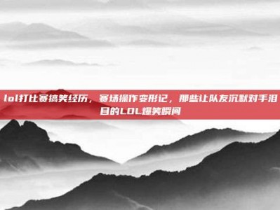 lol打比赛搞笑经历，赛场操作变形记，那些让队友沉默对手泪目的LOL爆笑瞬间