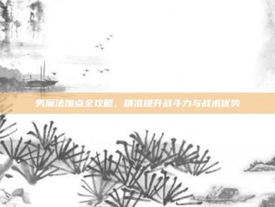 男魔法加点全攻略，精准提升战斗力与战术优势