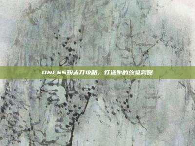 DNF65粉太刀攻略，打造你的终极武器