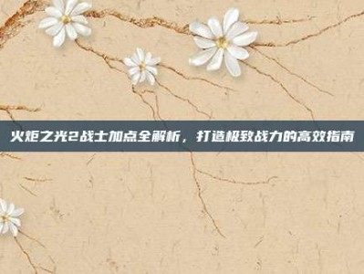 火炬之光2战士加点全解析，打造极致战力的高效指南