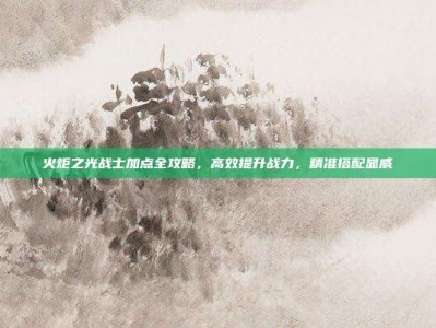 火炬之光战士加点全攻略，高效提升战力，精准搭配显威