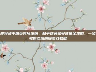 怎样将和平精英账号注销，和平精英账号注销全攻略，一步步教你彻底删除游戏数据