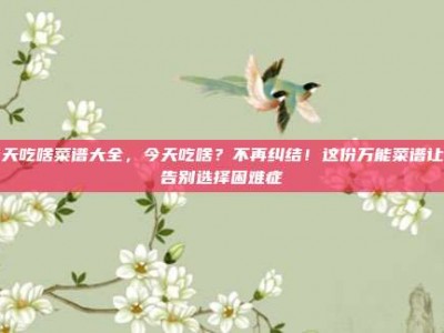 今天吃啥菜谱大全，今天吃啥？不再纠结！这份万能菜谱让你告别选择困难症
