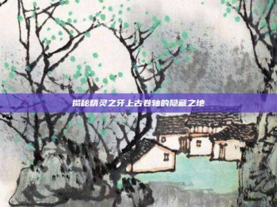 揭秘精灵之牙上古卷轴的隐藏之地
