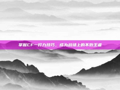 掌握CF一打九技巧，成为战场上的不败王者