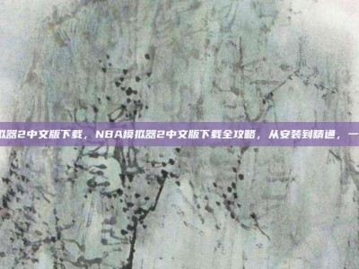 nba模拟器2中文版下载，NBA模拟器2中文版下载全攻略，从安装到精通，一篇搞定！