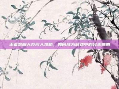 王者荣耀大乔同人攻略，如何成为游戏中的完美辅助