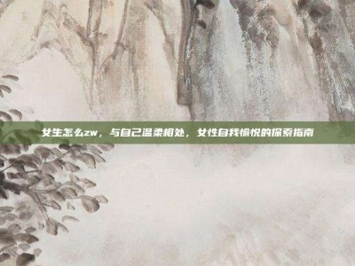 女生怎么zw，与自己温柔相处，女性自我愉悦的探索指南