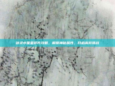 剑灵小星星碎片攻略，解锁神秘属性，开启高阶挑战