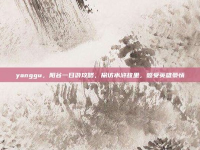 yanggu，阳谷一日游攻略，探访水浒故里，感受英雄豪情