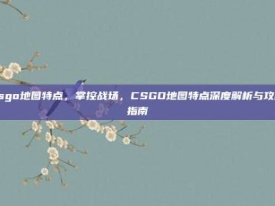 csgo地图特点，掌控战场，CSGO地图特点深度解析与攻略指南
