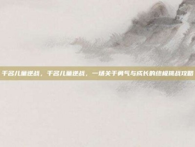 千名儿童逆战，千名儿童逆战，一场关于勇气与成长的终极挑战攻略