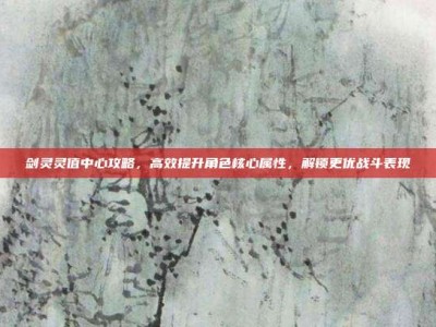 剑灵灵值中心攻略，高效提升角色核心属性，解锁更优战斗表现