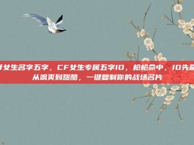 cf女生名字五字，CF女生专属五字ID，枪枪命中，ID先赢！从飒爽到甜酷，一键复制你的战场名片
