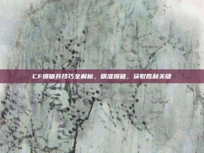 CF爆破兵技巧全解析，精准爆破，获取胜利关键