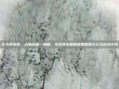冬天养生粥，大雪封藏一碗暖，冬日养生粥的熬煮智慧与七日滋补计划