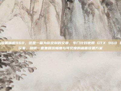 pubg设置画面960，这是一篇为你定制的文章，专门针对使用 GTX 960 显卡的玩家，提供一套兼顾流畅度与可见度的画面设置方案