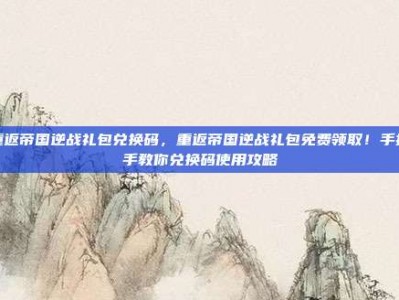 重返帝国逆战礼包兑换码，重返帝国逆战礼包免费领取！手把手教你兑换码使用攻略