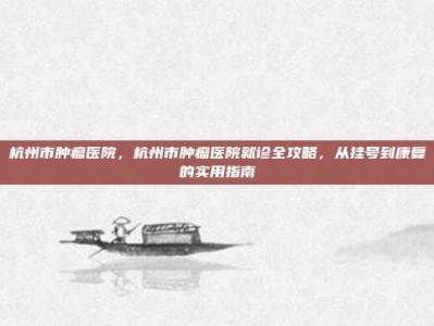 杭州市肿瘤医院，杭州市肿瘤医院就诊全攻略，从挂号到康复的实用指南
