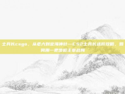 士兵长csgo，从老六到定海神针—CS2士兵长进阶攻略，如何用一把步枪主宰战局