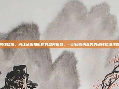 男性祛斑，别让色斑拉低你的型男指数，一份给钢铁直男的硬核祛斑攻略
