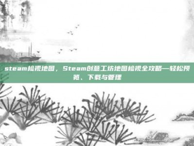 steam检视地图，Steam创意工坊地图检视全攻略—轻松预览、下载与管理