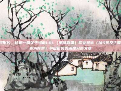 lol争冠形势，这是一篇关于当前LOL（英雄联盟）职业赛事（以S赛及主要赛区联赛为背景）争冠形势的深度分析文章