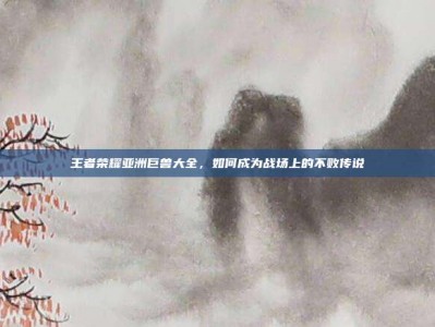王者荣耀亚洲巨兽大全，如何成为战场上的不败传说