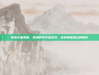 告别王者荣耀，告别的不仅是游戏，还有那些难忘的回忆