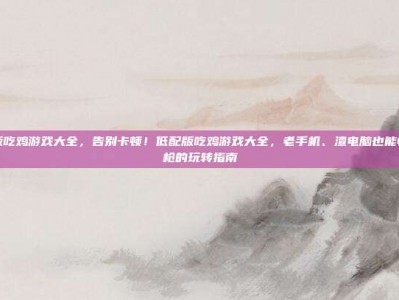 低配版吃鸡游戏大全，告别卡顿！低配版吃鸡游戏大全，老手机、渣电脑也能畅爽刚枪的玩转指南
