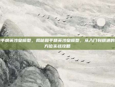 和平精英沙皇模型，揭秘和平精英沙皇模型，从入门到精通的全方位实战攻略