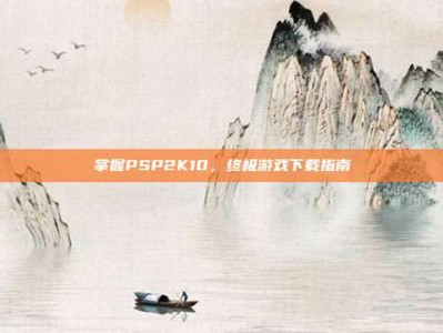 掌握PSP2K10，终极游戏下载指南