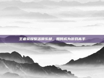 王者荣耀整活俱乐部，如何成为游戏高手