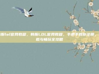 韩服lol官网教程，韩服LOL官网教程，手把手教你注册、下载与畅玩全攻略