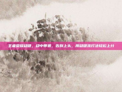王者荣耀稳健，稳中带狠，告别上头，用稳健流打法轻松上分
