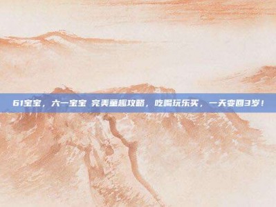 61宝宝，六一宝宝の完美童趣攻略，吃喝玩乐买，一天变回3岁！