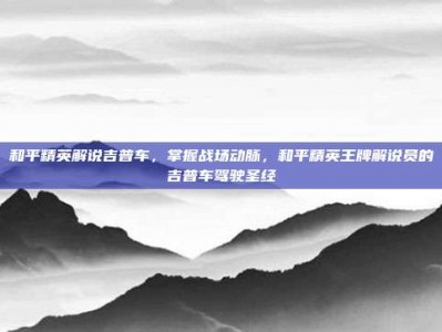 和平精英解说吉普车，掌握战场动脉，和平精英王牌解说员的吉普车驾驶圣经