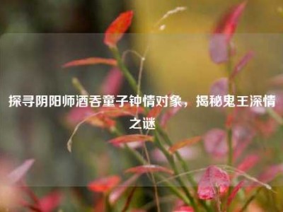 探寻阴阳师酒吞童子钟情对象，揭秘鬼王深情之谜