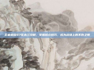 王者荣耀S7花木兰攻略，掌握核心技巧，成为战场上的不败之师