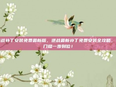 逆战补丁安装免费最新版，逆战最新补丁免费安装全攻略，零门槛一步到位！