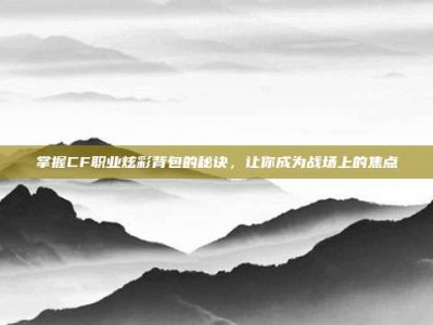 掌握CF职业炫彩背包的秘诀，让你成为战场上的焦点